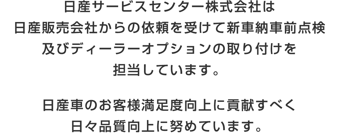 日産サービスセンター株式会社は、日産販売会社からの依頼を受けて新車納車前点検及びディーラーオプションの取り付けを担当しています。日産車のお客様満足度向上に貢献すべく、日々品質向上に努めています。